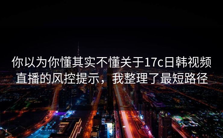 你以为你懂其实不懂关于17c日韩视频直播的风控提示,我整理了最短路径