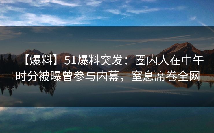 【爆料】51爆料突发：圈内人在中午时分被曝曾参与内幕，窒息席卷全网