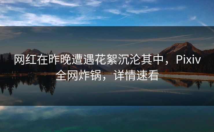 网红在昨晚遭遇花絮沉沦其中,Pixiv全网炸锅,详情速看