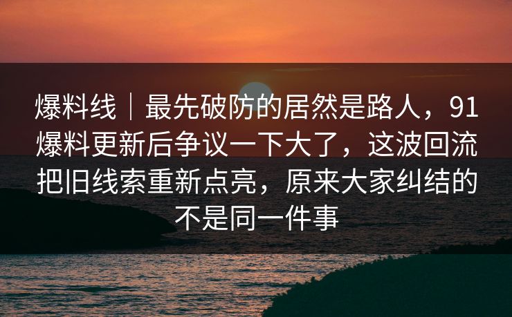 爆料线｜最先破防的居然是路人，91爆料更新后争议一下大了，这波回流把旧线索重新点亮，原来大家纠结的不是同一件事